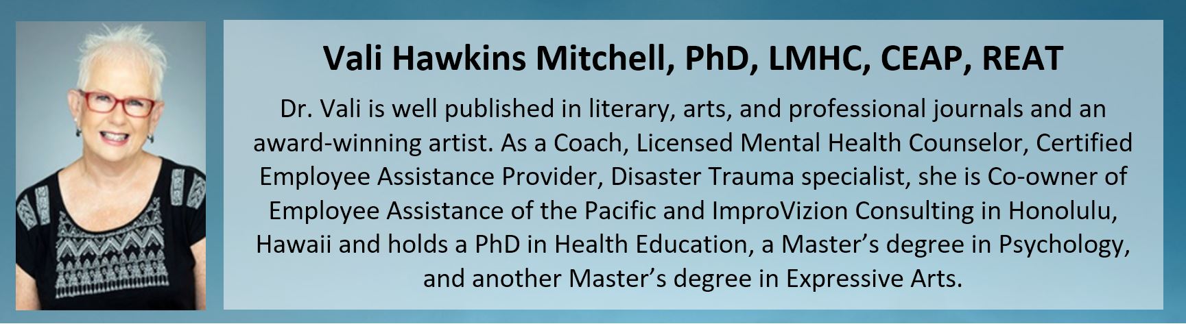 Dr. Vali Hawkins Mitchell, Owner of ImproVizion Consulting, is well published in literary, arts, and professional journals and an award-winning artist. As a Coach, Licensed Mental Health Counselor, Certified Employee Assistance Professional, DIsaster Trauma specialist, she is Co-Owner of Employee Assistance of the Pacific and ImproVizion Consulting in Honolulu, Hawaii and holds a PhD in Health Education, a Master's degree in Psychology, and another Master's degree in Expressive Arts. She is the author of several published books, flash fiction, and poetry.